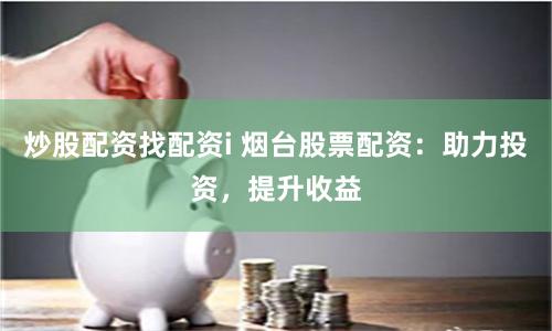 炒股配资找配资i 烟台股票配资：助力投资，提升收益
