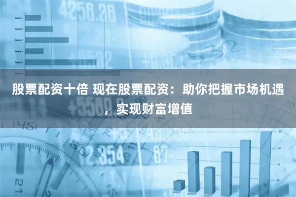 股票配资十倍 现在股票配资：助你把握市场机遇，实现财富增值