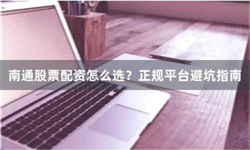 南通股票配资怎么选？正规平台避坑指南
